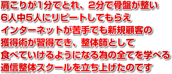 肩こりが1分でとれ、2分で骨盤が整い、6人中5人にリピートしてもらえ、インターネットが苦手でも新規顧客の獲得術が習得でき、整体師として食べていけるようになる為の全てを学べる整体スクールを立ち上げたのです