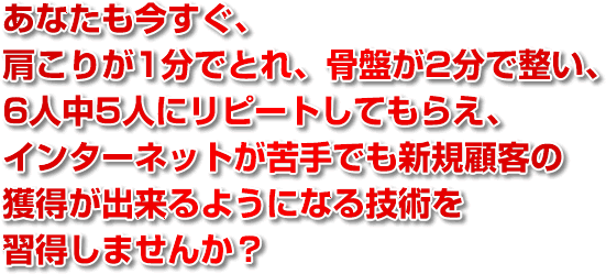 あなたも今すぐ、肩こりが1分でとれ、骨盤が2分で整い、6人中5人にリピートしてもらえ、インターネットが苦手でも新規顧客の獲得が出来るようになる技術を習得しませんか？